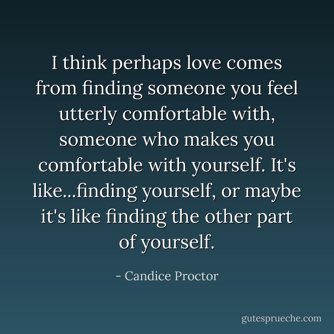 I think perhaps love comes from finding someone you feel utterly comfortable with, someone who makes you comfortable with yourself. It's like...finding yourself, or maybe it's like finding the other part of yourself. - Candice Proctor
