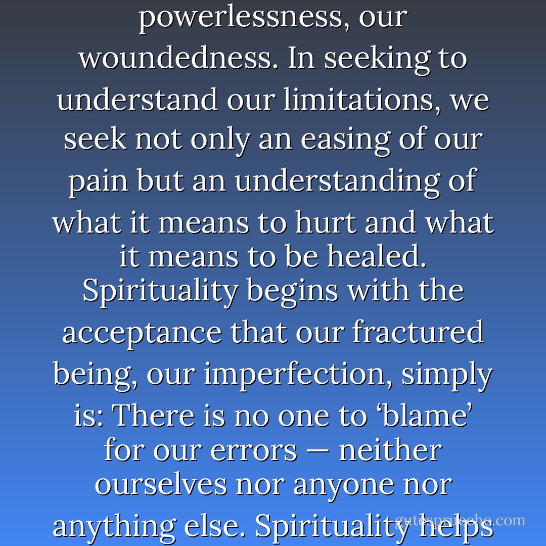 We are not ‘everything,’ but neither are we ‘nothing.’ Spirituality is discovered in that space between paradox’s extremes, for there we confront our helplessness and powerlessness, our woundedness. In seeking to understand our limitations, we seek not only an easing of our pain but an understanding of what it means to hurt and what it means to be healed. Spirituality begins with the acceptance that our fractured being, our imperfection, simply is: There is no one to ‘blame’ for our errors — neither ourselves nor anyone nor anything else. Spirituality helps us first to see, and then to understand, and eventually to accept the imperfection that lies at the very core of our human be-ing. - Katherine Ketcham