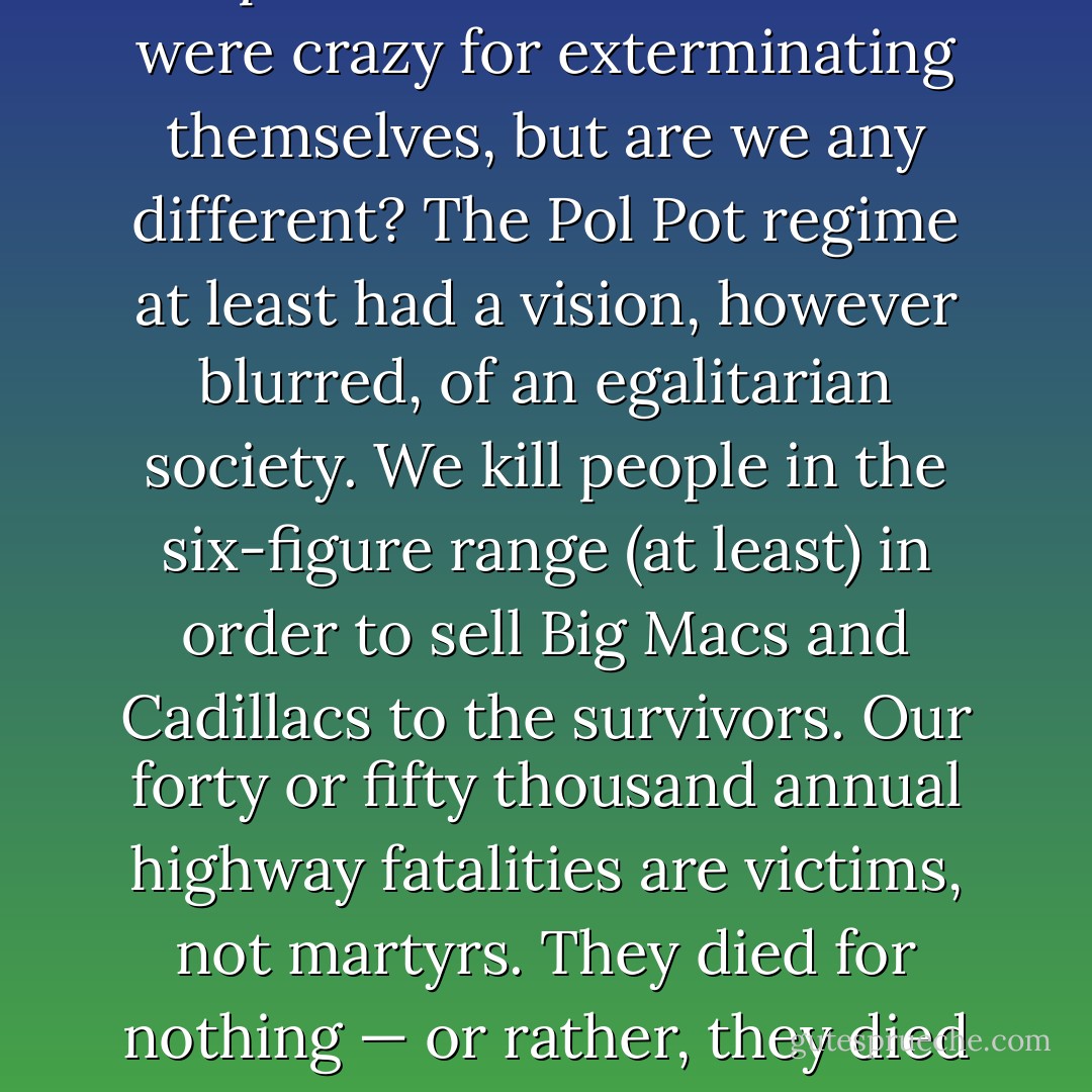 Work, then, institutionalizes homicide as a way of life. People think the Cambodians were crazy for exterminating themselves, but are we any different? The Pol Pot regime at least had a vision, however blurred, of an egalitarian society. We kill people in the six-figure range (at least) in order to sell Big Macs and Cadillacs to the survivors. Our forty or fifty thousand annual highway fatalities are victims, not martyrs. They died for nothing — or rather, they died for work. But work is nothing to die for. - Bob Black