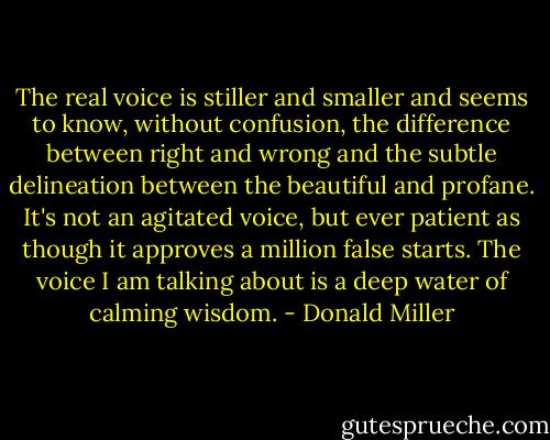 The real voice is stiller and smaller and seems to know, without confusion, the difference between right and wrong and the subtle delineation between the beautiful and profane. It's not an agitated voice, but ever patient as though it approves a million false starts. The voice I am talking about is a deep water of calming wisdom. - Donald Miller