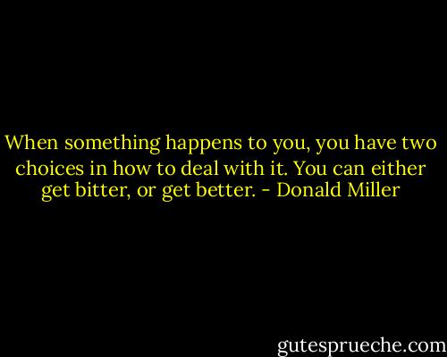 When something happens to you, you have two choices in how to deal with it. You can either get bitter, or get better. - Donald Miller