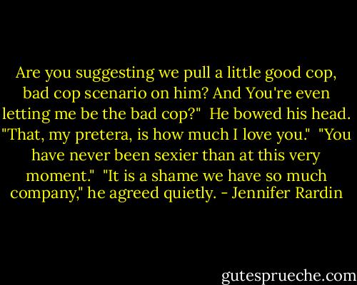 Are you suggesting we pull a little good cop, bad cop scenario on him? And You're even letting me be the bad cop?"<br /><br />He bowed his head. "That, my pretera, is how much I love you."<br /><br />"You have never been sexier than at this very moment."<br /><br />"It is a shame we have so much company," he agreed quietly. - Jennifer Rardin