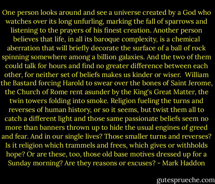 One person looks around and see a universe created by a God who watches over its long unfurling, marking the fall of sparrows and listening to the prayers of his finest creation. Another person believes that life, in all its baroque complexity, is a chemical aberration that will briefly decorate the surface of a ball of rock spinning somewhere among a billion galaxies. And the two of them could talk for hours and find no greater difference between each other, for neither set of beliefs makes us kinder or wiser.<br /><br />William the Bastard forcing Harold to swear over the bones of Saint Jerome, the Church of Rome rent asunder by the King's Great Matter, the twin towers folding into smoke. Religion fueling the turns and reverses of human history, or so it seems, but twist them all to catch a different light and those same passionate beliefs seem no more than banners thrown up to hide the usual engines of greed and fear. And in our single lives? Those smaller turns and reverses? Is it religion which trammels and frees, which gives or withholds hope? Or are these, too, those old base motives dressed up for a Sunday morning? Are they reasons or excuses? - Mark Haddon