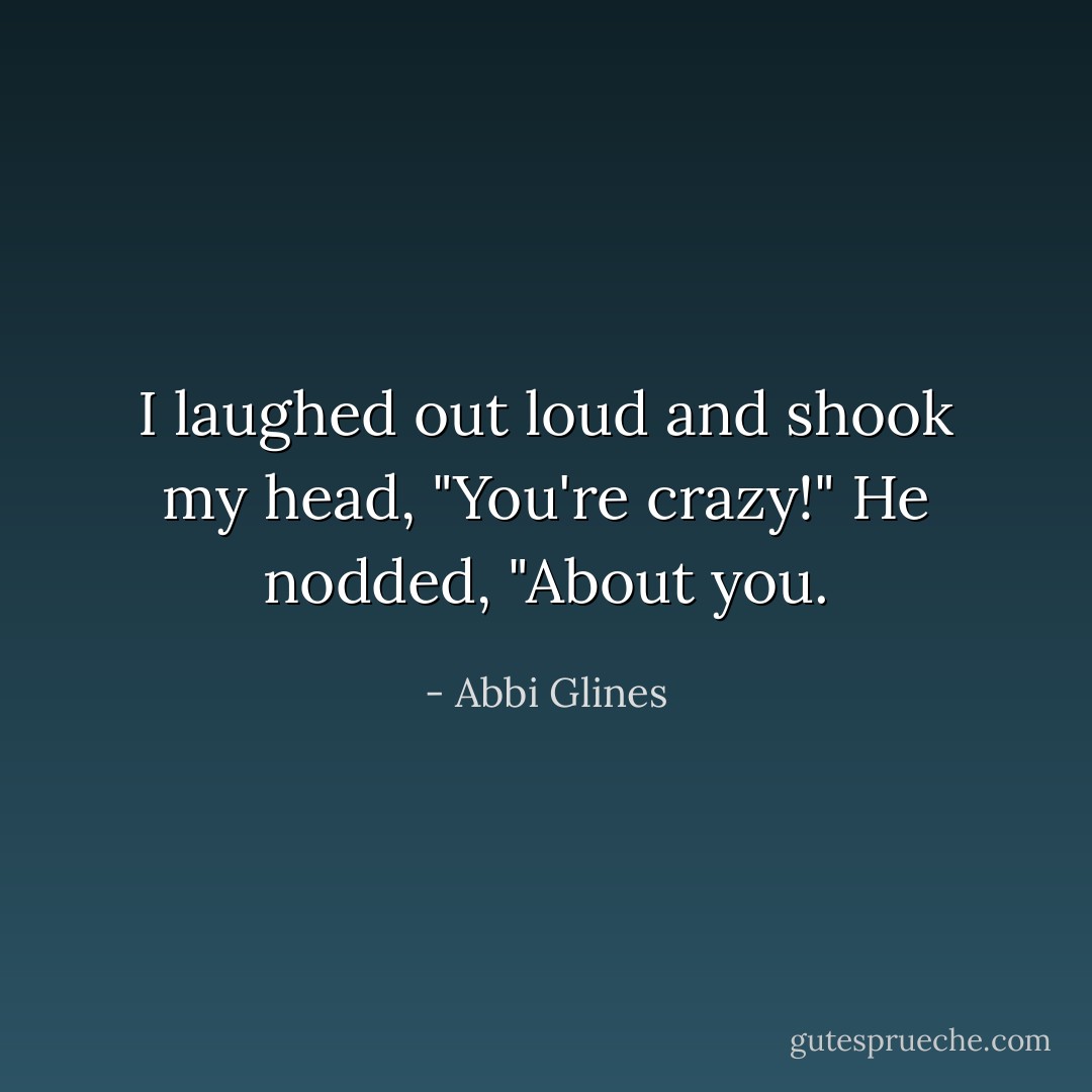 I laughed out loud and shook my head, "You're crazy!"<br />He nodded, "About you. - Abbi Glines