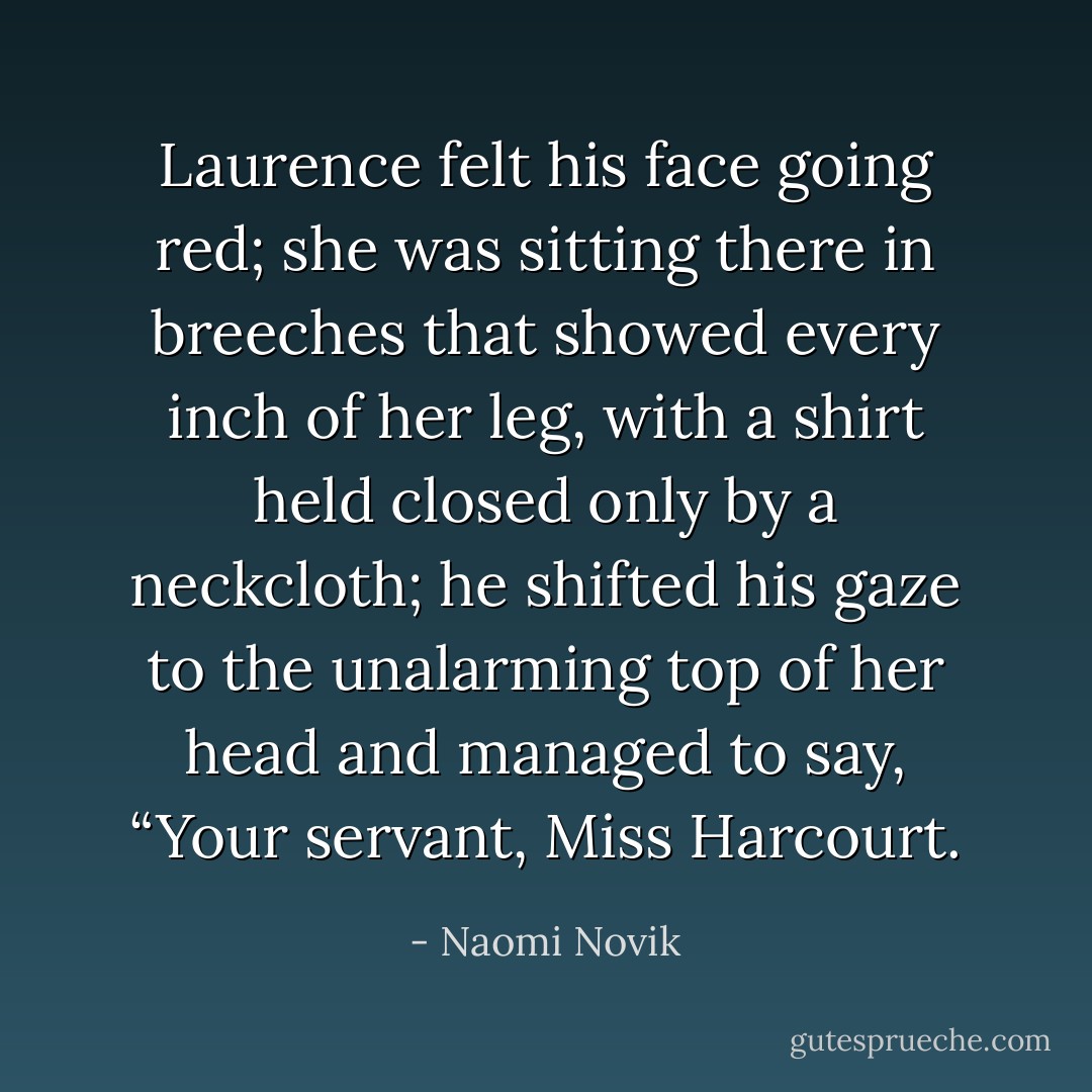 Laurence felt his face going red; she was sitting there in breeches that showed every inch of her leg, with a shirt held closed only by a neckcloth; he shifted his gaze to the unalarming top of her head and managed to say, “Your servant, Miss Harcourt. - Naomi Novik