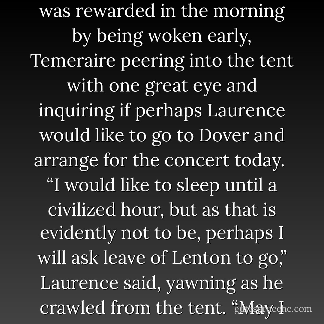 He slept once again in the small tent by his side, even though he thought Temeraire was well over his distress, and was rewarded in the morning by being woken early, Temeraire peering into the tent with one great eye and inquiring if perhaps Laurence would like to go to Dover and arrange for the concert today.<br /><br />“I would like to sleep until a civilized hour, but as that is evidently not to be, perhaps I will ask leave of Lenton to go,” Laurence said, yawning as he crawled from the tent. “May I have my breakfast first?” <br /><br />“Oh, certainly,” Temeraire said, with an air of generosity. - Naomi Novik