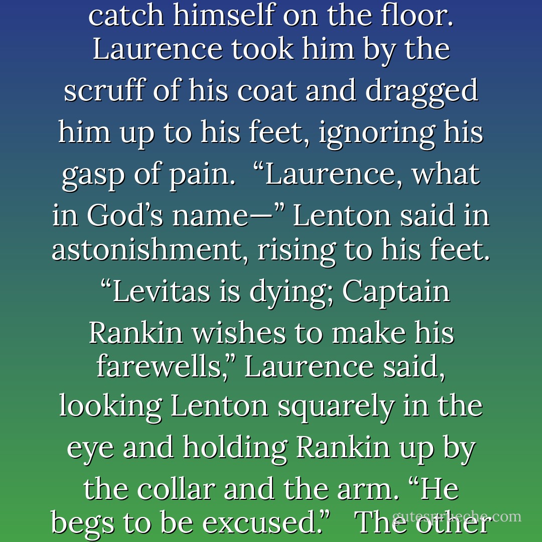 Rankin put down his glass and stared at him coldly. “I beg your pardon?” he said. “I gather this is some more of your officious—”<br /><br />Laurence paid no attention, but seized the back of his chair and heaved. Rankin fell forward, scrabbling to catch himself on the floor. Laurence took him by the scruff of his coat and dragged him up to his feet, ignoring his gasp of pain.<br /><br />“Laurence, what in God’s name—” Lenton said in astonishment, rising to his feet.<br /><br />“Levitas is dying; Captain Rankin wishes to make his farewells,” Laurence said, looking Lenton squarely in the eye and holding Rankin up by the collar and the arm. “He begs to be excused.” <br /><br />The other captains stared, half out of their chairs. Lenton looked at Rankin, then very deliberately sat back down. “Very good,” he said, and reached for the bottle; the other captains slowly sank back down as well. - Naomi Novik
