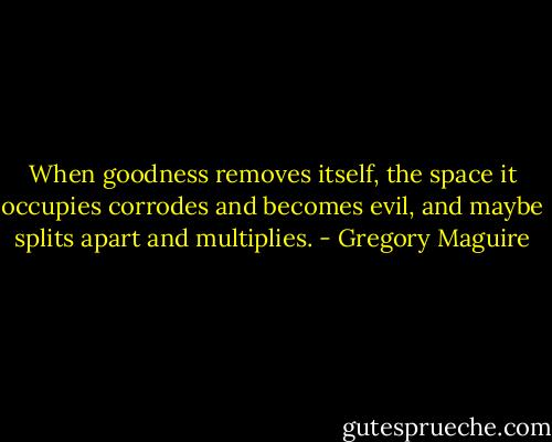 When goodness removes itself, the space it occupies corrodes and becomes evil, and maybe splits apart and multiplies. - Gregory Maguire