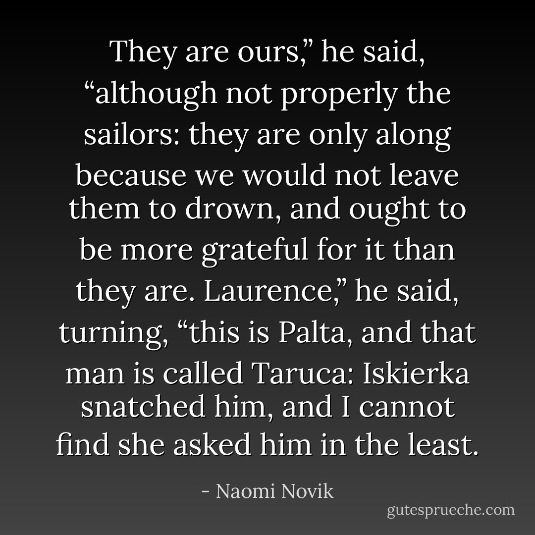 They are ours,” he said, “although not properly the sailors: they are only along because we would not leave them to drown, and ought to be more grateful for it than they are. Laurence,” he said, turning, “this is Palta, and that man is called Taruca: Iskierka snatched him, and I cannot find she asked him in the least. - Naomi Novik