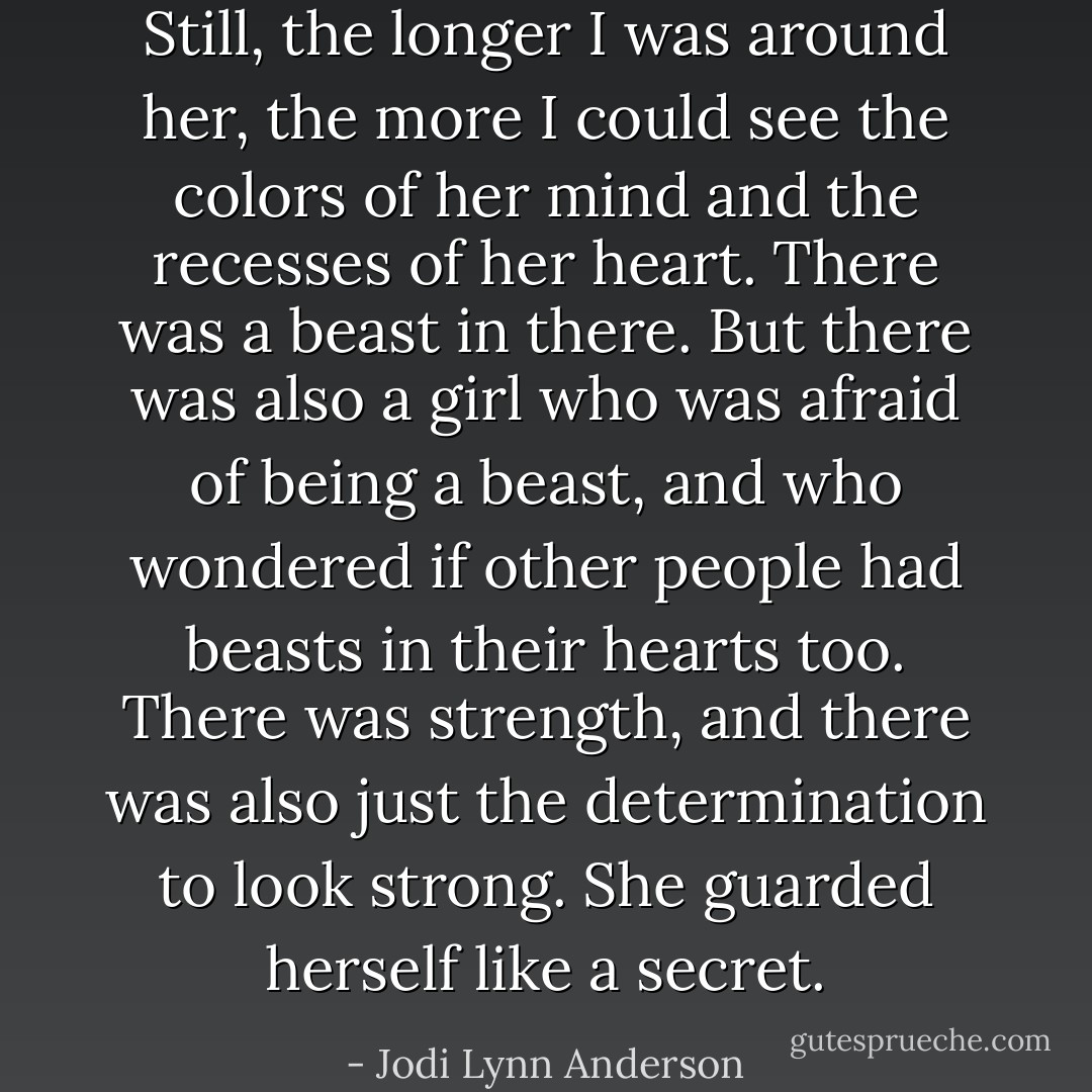 Still, the longer I was around her, the more I could see the colors of her mind and the recesses of her heart. There was a beast in there. But there was also a girl who was afraid of being a beast, and who wondered if other people had beasts in their hearts too. There was strength, and there was also just the determination to look strong. She guarded herself like a secret. - Jodi Lynn Anderson