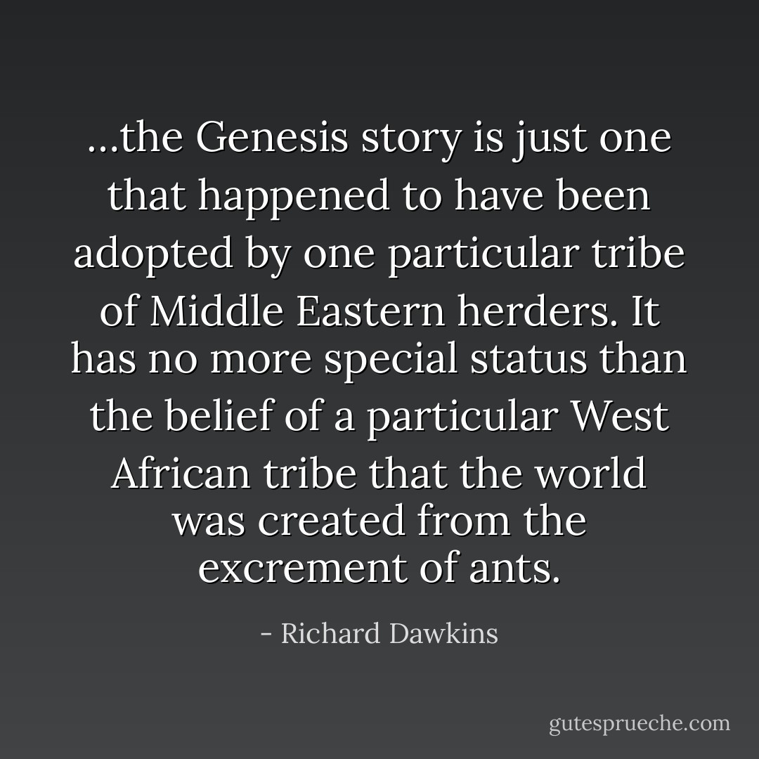 …the Genesis story is just one that happened to have been adopted by one particular tribe of Middle Eastern herders. It has no more special status than the belief of a particular West African tribe that the world was created from the excrement of ants. - Richard Dawkins