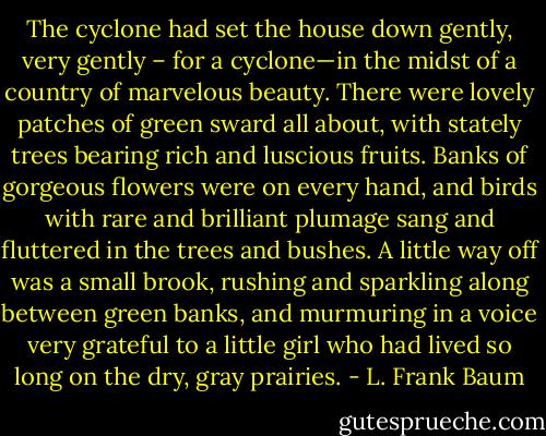 The cyclone had set the house down gently, very gently – for a cyclone—in the midst of a country of marvelous beauty. There were lovely patches of green sward all about, with stately trees bearing rich and luscious fruits. Banks of gorgeous flowers were on every hand, and birds with rare and brilliant plumage sang and fluttered in the trees and bushes. A little way off was a small brook, rushing and sparkling along between green banks, and murmuring in a voice very grateful to a little girl who had lived so long on the dry, gray prairies. - L. Frank Baum