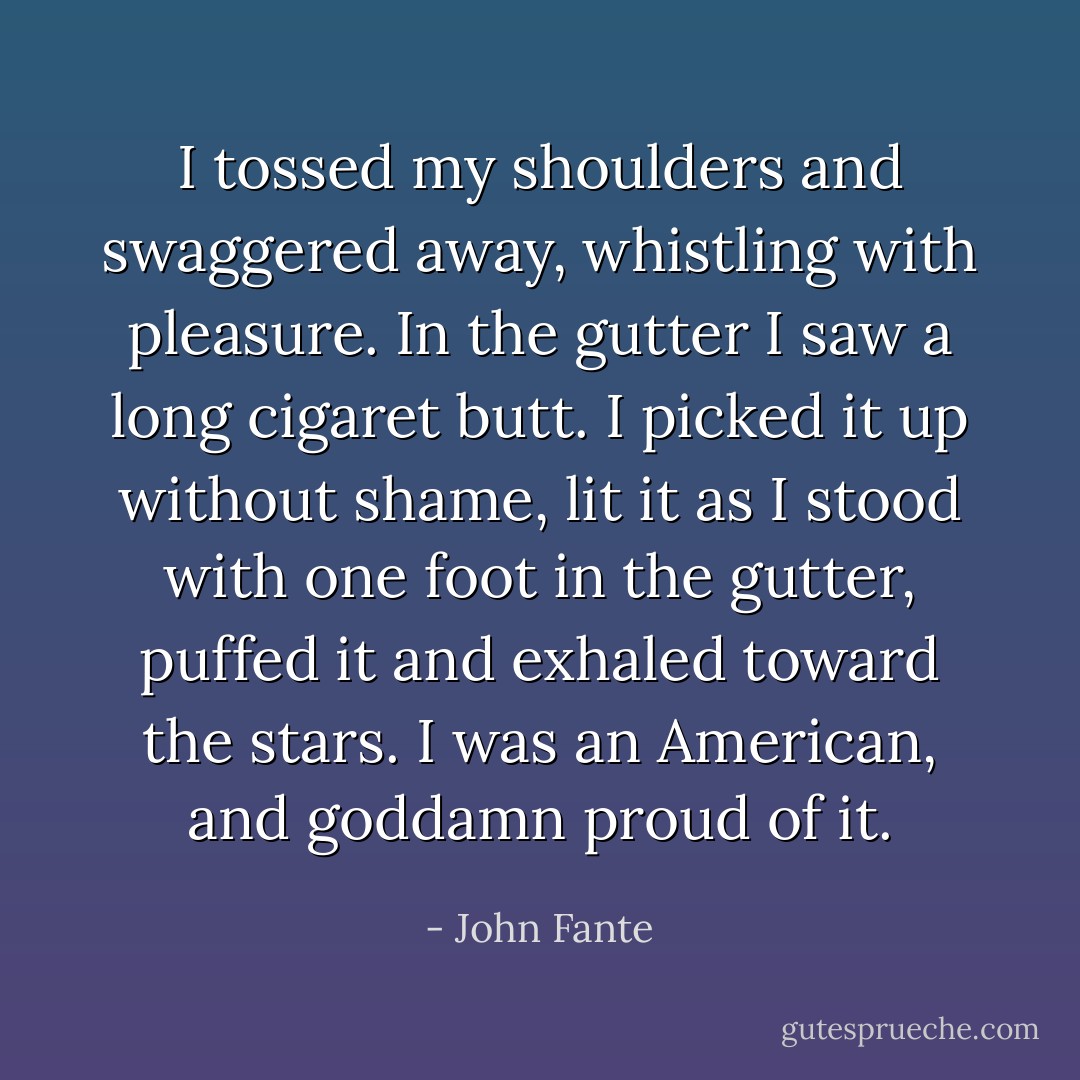 I tossed my shoulders and swaggered away, whistling with pleasure. In the gutter I saw a long cigaret butt. I picked it up without shame, lit it as I stood with one foot in the gutter, puffed it and exhaled toward the stars. I was an American, and goddamn proud of it. - John Fante
