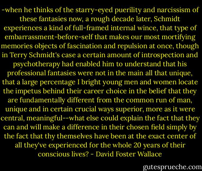 -when he thinks of the starry-eyed puerility and narcissism of these fantasies now, a rough decade later, Schmidt experiences a kind of full-framed internal wince, that type of embarrassment-before-self that makes our most mortifying memories objects of fascination and repulsion at once, though in Terry Schmidt's case a certain amount of introspection and psychotherapy had enabled him to understand that his professional fantasies were not in the main all that unique, that a large percentage I bright young men and women locate the impetus behind their career choice in the belief that they are fundamentally different from the common run of man, unique and in certain crucial ways superior, more as it were central, meaningful--what else could explain the fact that they can and will make a difference in their chosen field simply by the fact that thy themselves have been at the exact center of all they've experienced for the whole 20 years of their conscious lives? - David Foster Wallace