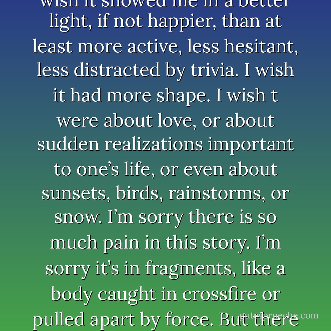 I wish this story were different. I wish it were more civilized. I wish it showed me in a better light, if not happier, than at least more active, less hesitant, less distracted by trivia. I wish it had more shape. I wish t were about love, or about sudden realizations important to one’s life, or even about sunsets, birds, rainstorms, or snow. I’m sorry there is so much pain in this story. I’m sorry it’s in fragments, like a body caught in crossfire or pulled apart by force. But there is nothing I can do to change it. - Margaret Atwood