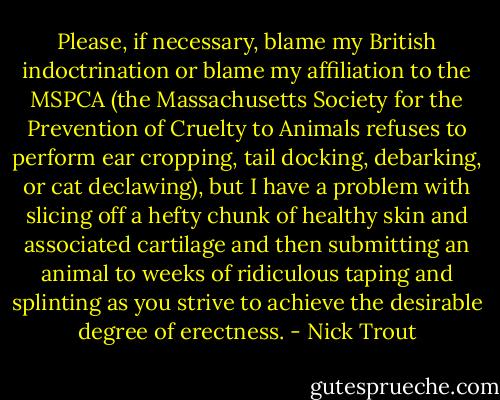Please, if necessary, blame my British indoctrination or blame my affiliation to the MSPCA (the Massachusetts Society for the Prevention of Cruelty to Animals refuses to perform ear cropping, tail docking, debarking, or cat declawing), but I have a problem with slicing off a hefty chunk of healthy skin and associated cartilage and then submitting an animal to weeks of ridiculous taping and splinting as you strive to achieve the desirable degree of erectness. - Nick Trout