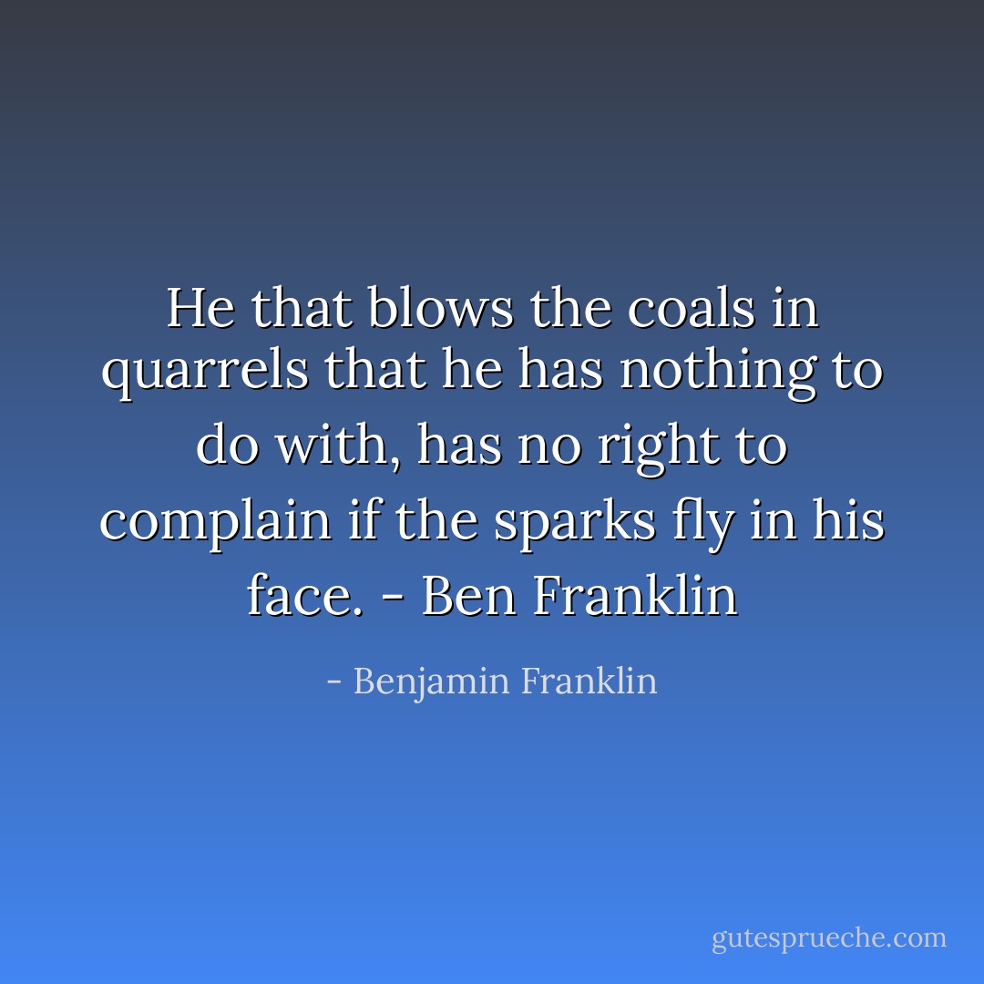 He that blows the coals in quarrels that he has nothing to do with, has no right to complain if the sparks fly in his face. - Ben Franklin - Benjamin Franklin