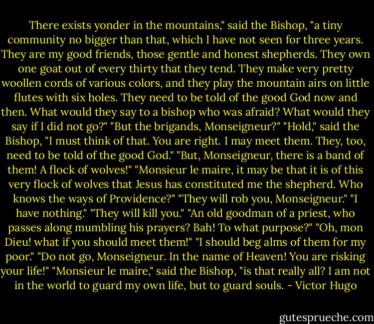 There exists yonder in the mountains," said the Bishop, "a tiny community no bigger than that, which I have not seen for three years. They are my good friends, those gentle and honest shepherds. They own one goat out of every thirty that they tend. They make very pretty woollen cords of various colors, and they play the mountain airs on little flutes with six holes. They need to be told of the good God now and then. What would they say to a bishop who was afraid? What would they say if I did not go?"<br />"But the brigands, Monseigneur?"<br />"Hold," said the Bishop, "I must think of that. You are right. I may meet them. They, too, need to be told of the good God."<br />"But, Monseigneur, there is a band of them! A flock of wolves!"<br />"Monsieur le maire, it may be that it is of this very flock of wolves that Jesus has constituted me the shepherd. Who knows the ways of Providence?"<br />"They will rob you, Monseigneur."<br />"I have nothing."<br />"They will kill you."<br />"An old goodman of a priest, who passes along mumbling his prayers? Bah! To what purpose?"<br />"Oh, mon Dieu! what if you should meet them!"<br />"I should beg alms of them for my poor."<br />"Do not go, Monseigneur. In the name of Heaven! You are risking your life!"<br />"Monsieur le maire," said the Bishop, "is that really all? I am not in the world to guard my own life, but to guard souls. - Victor Hugo