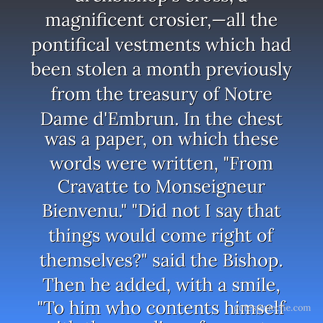 While they were thus embarrassed, a large chest was brought and deposited in the presbytery for the Bishop, by two unknown horsemen, who departed on the instant. The chest was opened; it contained a cope of cloth of gold, a mitre ornamented with diamonds, an archbishop's cross, a magnificent crosier,—all the pontifical vestments which had been stolen a month previously from the treasury of Notre Dame d'Embrun. In the chest was a paper, on which these words were written, "From Cravatte to Monseigneur Bienvenu."<br />"Did not I say that things would come right of themselves?" said the Bishop. Then he added, with a smile, "To him who contents himself with the surplice of a curate, God sends the cope of an archbishop."<br />"Monseigneur," murmured the cure, throwing back his head with a smile. "God—-or the Devil."<br />The Bishop looked steadily at the cure, and repeated with authority, "God! - Victor Hugo