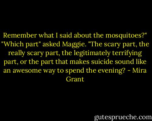 Remember what I said about the mosquitoes?" "Which part" asked Maggie. "The scary part, the really scary part, the legitimately terrifying part, or the part that makes suicide sound like an awesome way to spend the evening? - Mira Grant