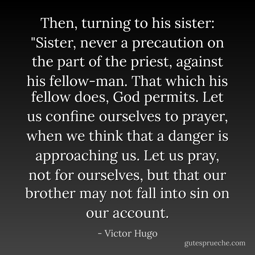 Then, turning to his sister: "Sister, never a precaution on the part of the priest, against his fellow-man. That which his fellow does, God permits. Let us confine ourselves to prayer, when we think that a danger is approaching us. Let us pray, not for ourselves, but that our brother may not fall into sin on our account. - Victor Hugo