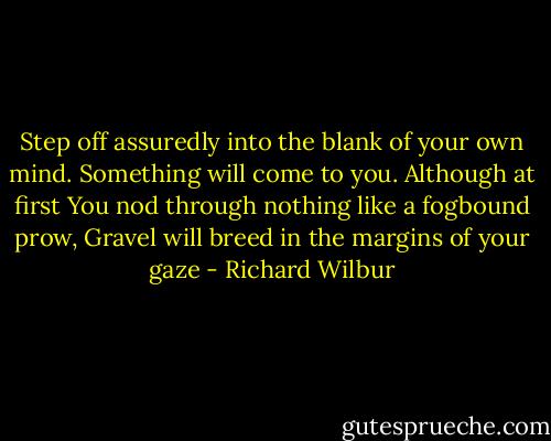 Step off assuredly into the blank of your own mind. Something will come to you. Although at first You nod through nothing like a fogbound prow, Gravel will breed in the margins of your gaze - Richard Wilbur