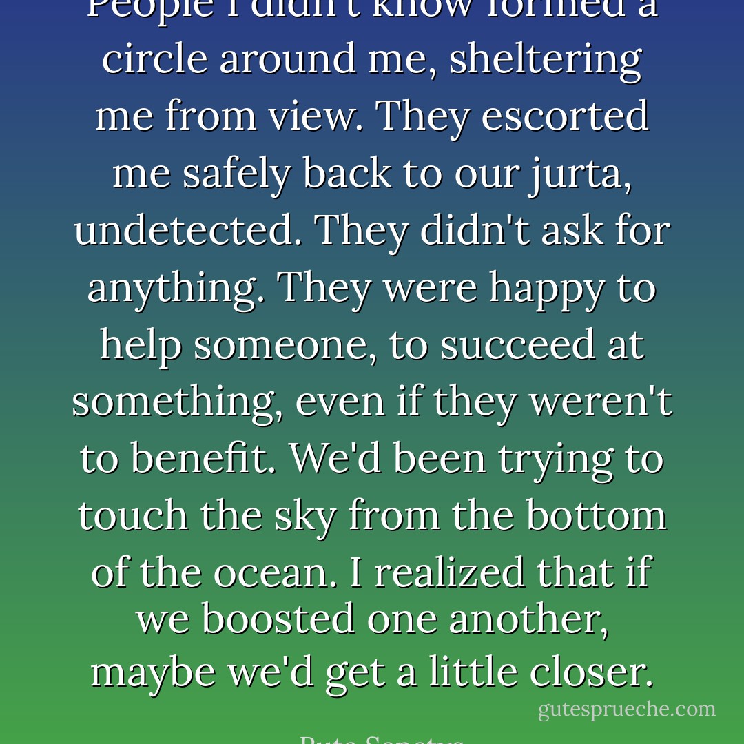 People I didn't know formed a circle around me, sheltering me from view. They escorted me safely back to our jurta, undetected. They didn't ask for anything. They were happy to help someone, to succeed at something, even if they weren't to benefit. We'd been trying to touch the sky from the bottom of the ocean. I realized that if we boosted one another, maybe we'd get a little closer. - Ruta Sepetys