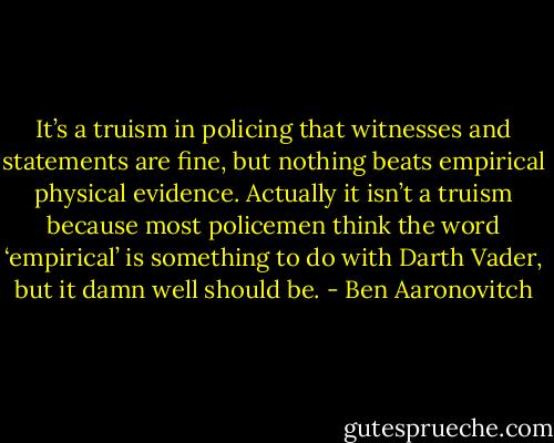 It’s a truism in policing that witnesses and statements are fine, but nothing beats empirical physical evidence. Actually it isn’t a truism because most policemen think the word ‘empirical’ is something to do with Darth Vader, but it damn well should be. - Ben Aaronovitch