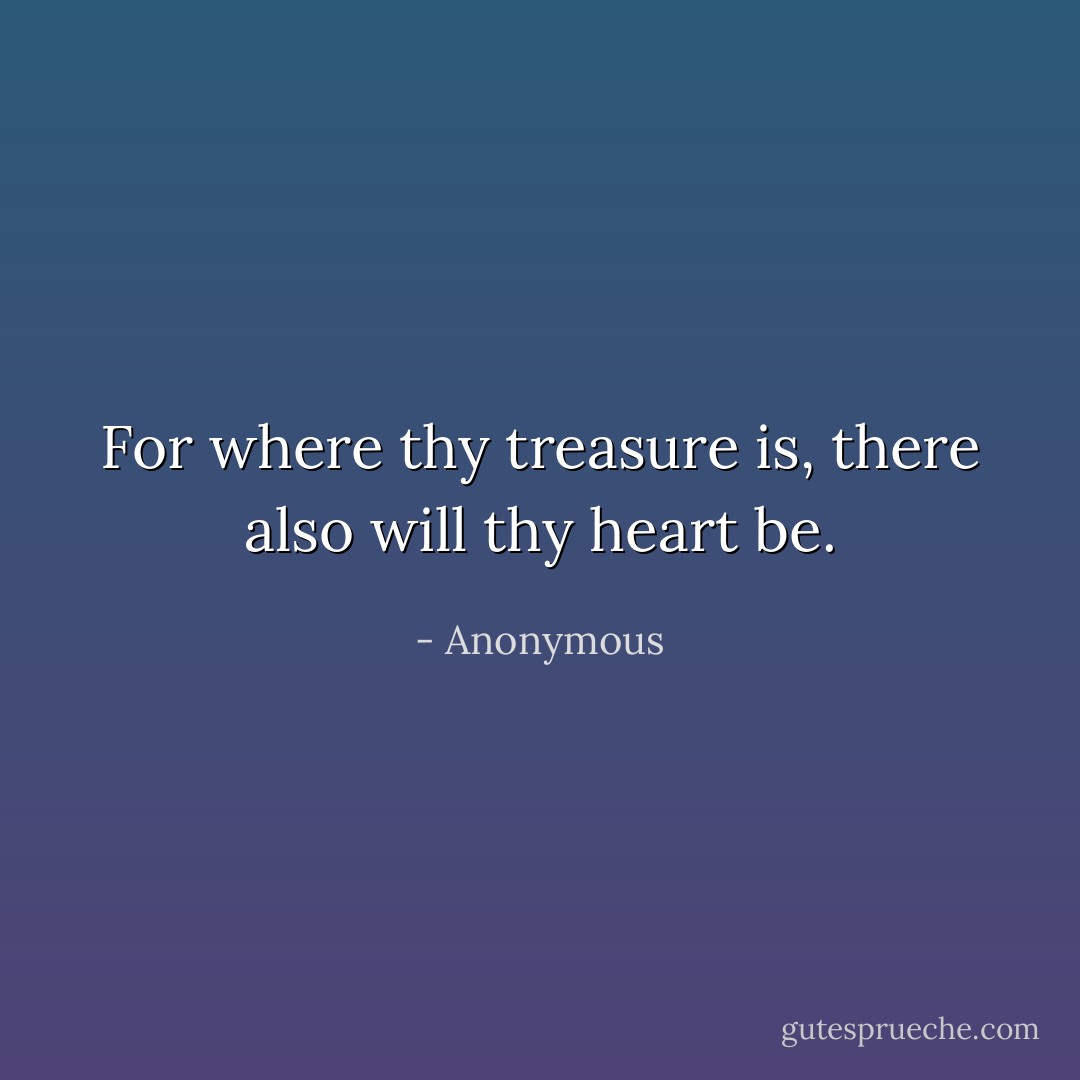 For where thy treasure is, there also will thy heart be. - Anonymous