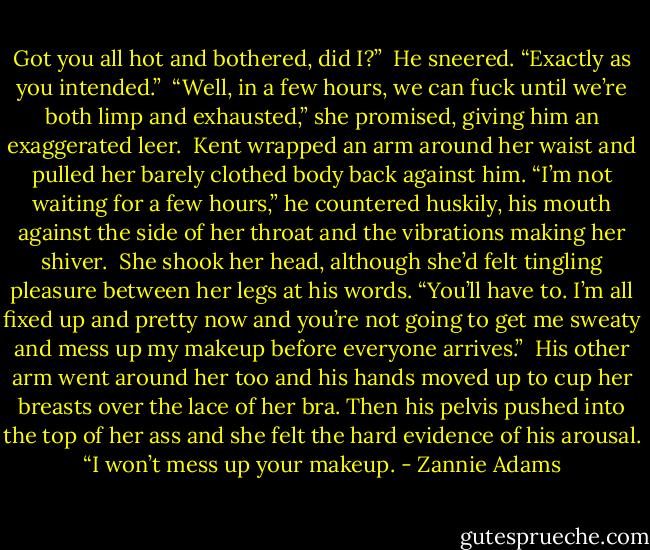 Got you all hot and bothered, did I?”<br /><br />He sneered. “Exactly as you intended.”<br /><br />“Well, in a few hours, we can fuck until we’re both limp and exhausted,” she promised, giving him an exaggerated leer.<br /><br />Kent wrapped an arm around her waist and pulled her barely clothed body back against him. “I’m not waiting for a few hours,” he countered huskily, his mouth against the side of her throat and the vibrations making her shiver.<br /><br />She shook her head, although she’d felt tingling pleasure between her legs at his words. “You’ll have to. I’m all fixed up and pretty now and you’re not going to get me sweaty and mess up my makeup before everyone arrives.”<br /><br />His other arm went around her too and his hands moved up to cup her breasts over the lace of her bra. Then his pelvis pushed into the top of her ass and she felt the hard evidence of his arousal. “I won’t mess up your makeup. - Zannie Adams