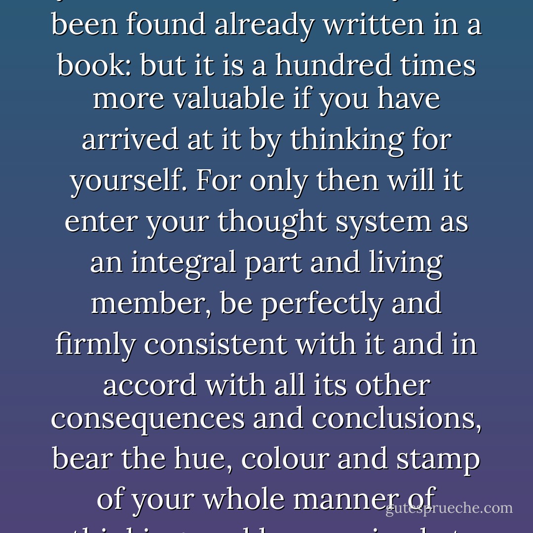 It may sometimes happen that a truth, an insight, which you have slowly and laboriously puzzled out by thinking for yourself could have easily have been found already written in a book: but it is a hundred times more valuable if you have arrived at it by thinking for yourself. For only then will it enter your thought system as an integral part and living member, be perfectly and firmly consistent with it and in accord with all its other consequences and conclusions, bear the hue, colour and stamp of your whole manner of thinking, and have arrived at just the moment it was needed ; thus it will stay firmly and forever lodged in your mind. - Arthur Schopenhauer