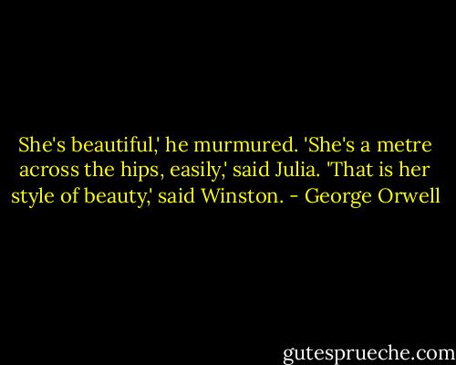She's beautiful,' he murmured.<br />'She's a metre across the hips, easily,' said Julia.<br />'That is her style of beauty,' said Winston. - George Orwell
