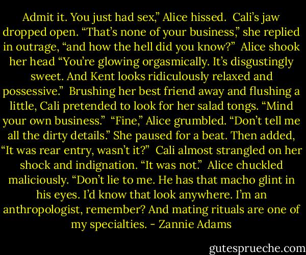 Admit it. You just had sex,” Alice hissed.<br /><br />Cali’s jaw dropped open. “That’s none of your business,” she replied in outrage, “and how the hell did you know?”<br /><br />Alice shook her head “You’re glowing orgasmically. It’s disgustingly sweet. And Kent looks ridiculously relaxed and possessive.”<br /><br />Brushing her best friend away and flushing a little, Cali pretended to look for her salad tongs. “Mind your own business.”<br /><br />“Fine,” Alice grumbled. “Don’t tell me all the dirty details.” She paused for a beat. Then added, “It was rear entry, wasn’t it?”<br /><br />Cali almost strangled on her shock and indignation. “It was not.”<br /><br />Alice chuckled maliciously. “Don’t lie to me. He has that macho glint in his eyes. I’d know that look anywhere. I’m an anthropologist, remember? And mating rituals are one of my specialties. - Zannie Adams