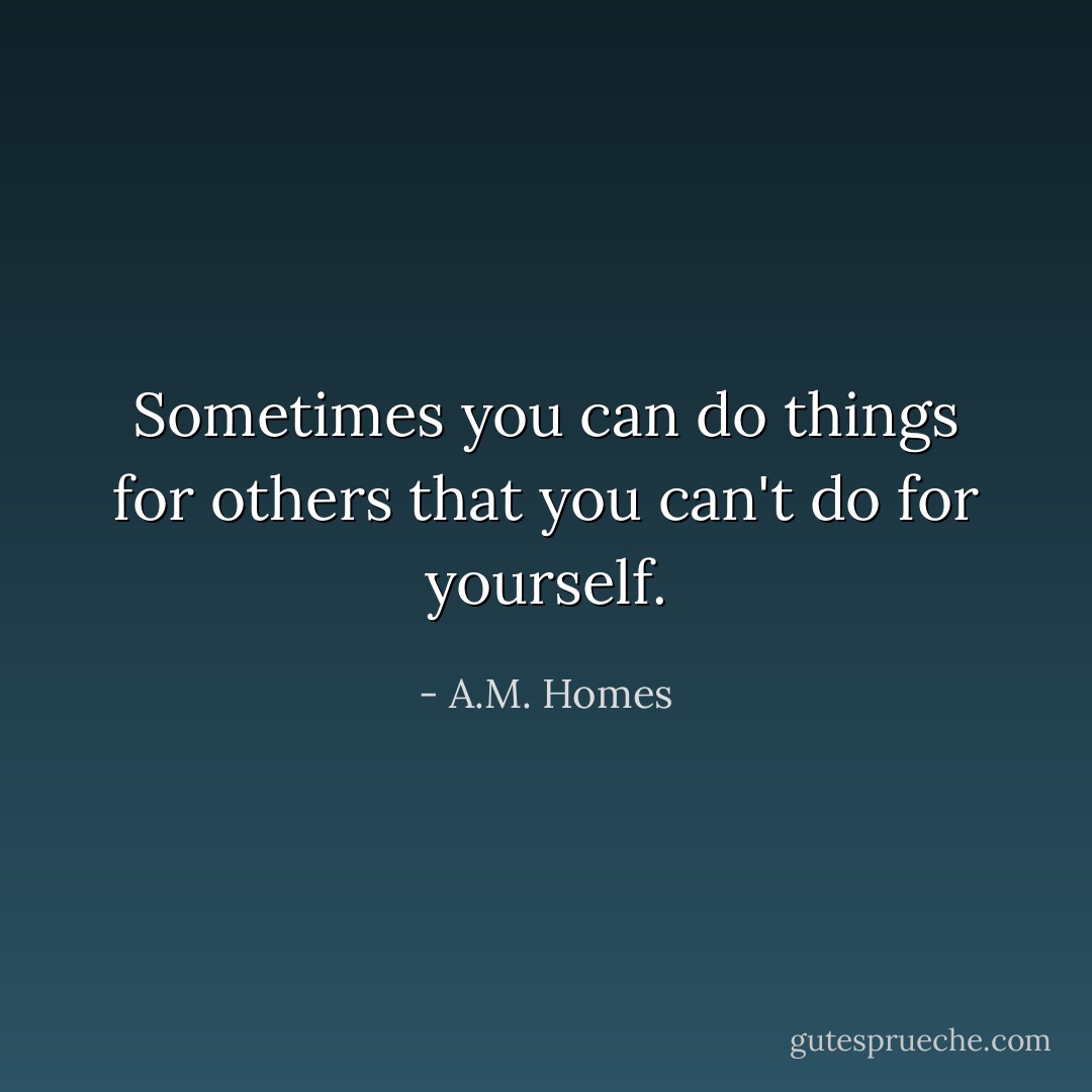 Sometimes you can do things for others that you can't do for yourself. - A.M. Homes
