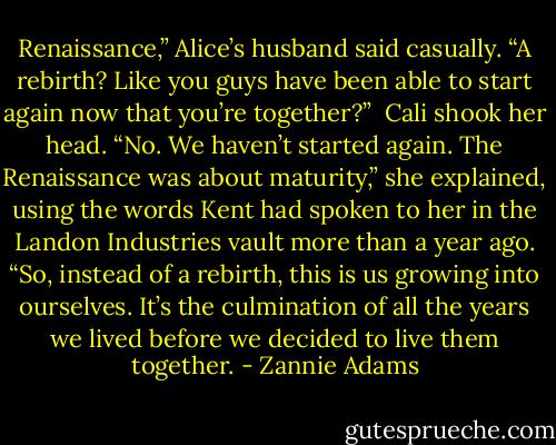 Renaissance,” Alice’s husband said casually. “A rebirth? Like you guys have been able to start again now that you’re together?”<br /><br />Cali shook her head. “No. We haven’t started again. The Renaissance was about maturity,” she explained, using the words Kent had spoken to her in the Landon Industries vault more than a year ago. “So, instead of a rebirth, this is us growing into ourselves. It’s the culmination of all the years we lived before we decided to live them together. - Zannie Adams