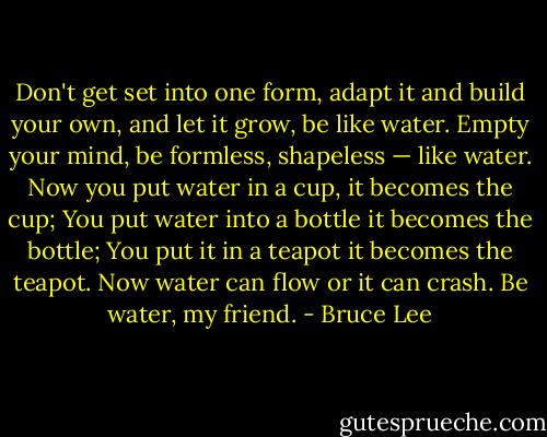 Don't get set into one form, adapt it and build your own, and let it grow, be like water. Empty your mind, be formless, shapeless — like water. Now you put water in a cup, it becomes the cup; You put water into a bottle it becomes the bottle; You put it in a teapot it becomes the teapot. Now water can flow or it can crash. Be water, my friend. - Bruce Lee