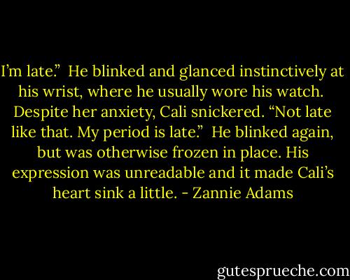 I’m late.”<br /><br />He blinked and glanced instinctively at his wrist, where he usually wore his watch.<br /><br />Despite her anxiety, Cali snickered. “Not late like that. My period is late.”<br /><br />He blinked again, but was otherwise frozen in place. His expression was unreadable and it made Cali’s heart sink a little. - Zannie Adams