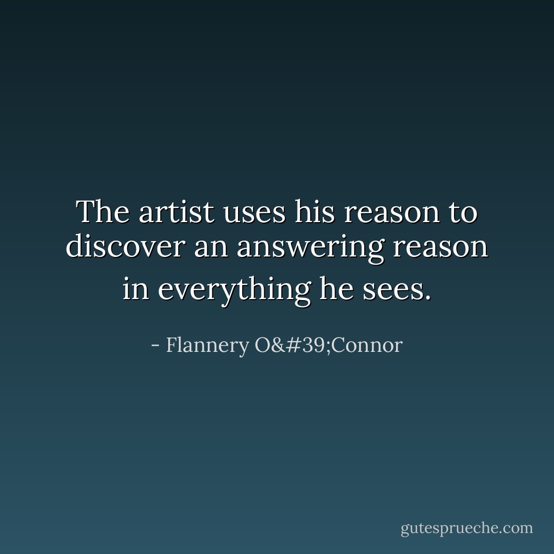 The artist uses his reason to discover an answering reason in everything he sees. - Flannery O'Connor