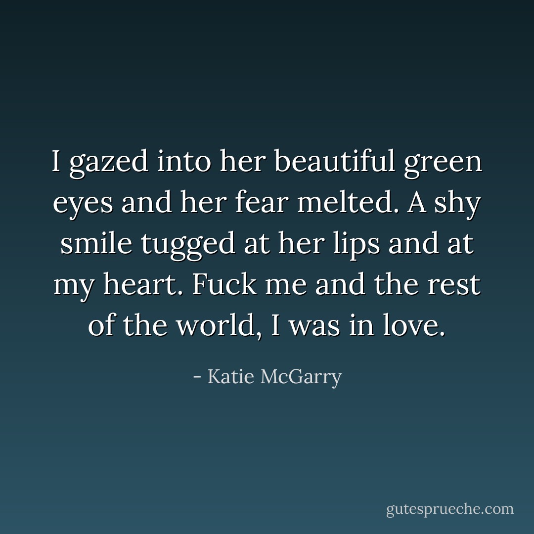 I gazed into her beautiful green eyes and her fear melted. A shy smile tugged at her lips and at my heart. Fuck me and the rest of the world, I was in love. - Katie McGarry