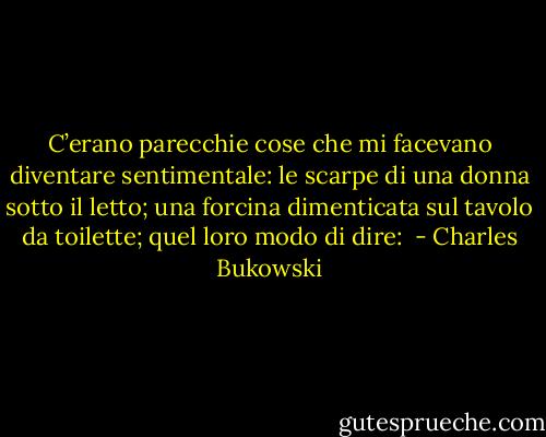 C’erano parecchie cose che mi facevano diventare sentimentale: le scarpe di una donna sotto il letto; una forcina dimenticata sul tavolo da toilette; quel loro modo di dire:  - Charles Bukowski