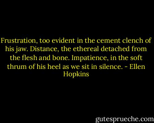 Frustration, too evident in the cement clench of his jaw.<br />Distance, the ethereal detached from the flesh and bone.<br />Impatience, in the soft thrum of his heel as we sit in silence. - Ellen Hopkins