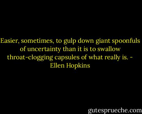 Easier, sometimes, to gulp down giant spoonfuls of uncertainty than it is to swallow throat-clogging capsules of what really is. - Ellen Hopkins