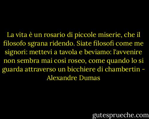 La vita è un rosario di piccole miserie, che il filosofo sgrana ridendo. Siate filosofi come me signori: mettevi a tavola e beviamo: l'avvenire non sembra mai così roseo, come quando lo si guarda attraverso un bicchiere di chambertin - Alexandre Dumas