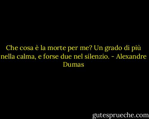 Che cosa è la morte per me? Un grado di più nella calma, e forse due nel silenzio. - Alexandre Dumas
