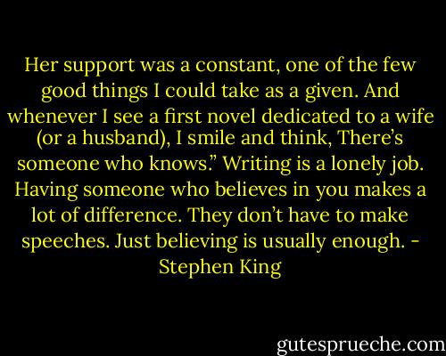 Her support was a constant, one of the few good things I could take as a given. And whenever I see a first novel dedicated to a wife (or a husband), I smile and think, There’s someone who knows.” Writing is a lonely job. Having someone who believes in you makes a lot of difference. They don’t have to make speeches. Just believing is usually enough. - Stephen King