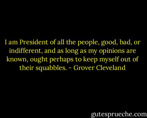 I am President of all the people, good, bad, or indifferent, and as long as my opinions are known, ought perhaps to keep myself out of their squabbles. - Grover Cleveland