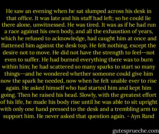 He saw an evening when he sat slumped across his desk in that office. It was late and his staff had left; so he could lie there alone, unwitnessed. He was tired. It was as if he had run a race against his own body, and all the exhaustion of years, which he refused to acknowledge, had caught him at once and flattened him against the desk top. He felt nothing, except the desire not to move. He did not have the strength to feel--not even to suffer. He had burned everything there was to burn within him; he had scattered so many sparks to start so many things--and he wondered whether someone could give him now the spark he needed, now when he felt unable ever to rise again. He asked himself who had started him and kept him going. Then he raised his head. Slowly, with the greatest effort of his life, he made his body rise until he was able to sit upright with only one hand pressed to the desk and a trembling arm to support him. He never asked that question again. - Ayn Rand