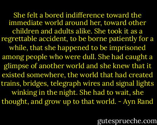 She felt a bored indifference toward the immediate world around her, toward other children and adults alike. She took it as a regrettable accident, to be borne patiently for a while, that she happened to be imprisoned among people who were dull. She had caught a glimpse of another world and she knew that it existed somewhere, the world that had created trains, bridges, telegraph wires and signal lights winking in the night. She had to wait, she thought, and grow up to that world. - Ayn Rand
