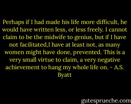 Perhaps if I had made his life more difficult, he would have written less, or less freely. I cannot claim to be the midwife to genius, but if I have not facilitated,I have at least not, as many women might have done, prevented. This is a very small virtue to claim, a very negative achievement to hang my whole life on. - A.S. Byatt