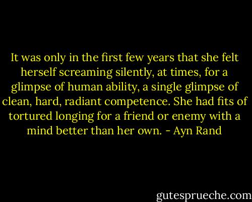 It was only in the first few years that she felt herself screaming silently, at times, for a glimpse of human ability, a single glimpse of clean, hard, radiant competence. She had fits of tortured longing for a friend or enemy with a mind better than her own. - Ayn Rand